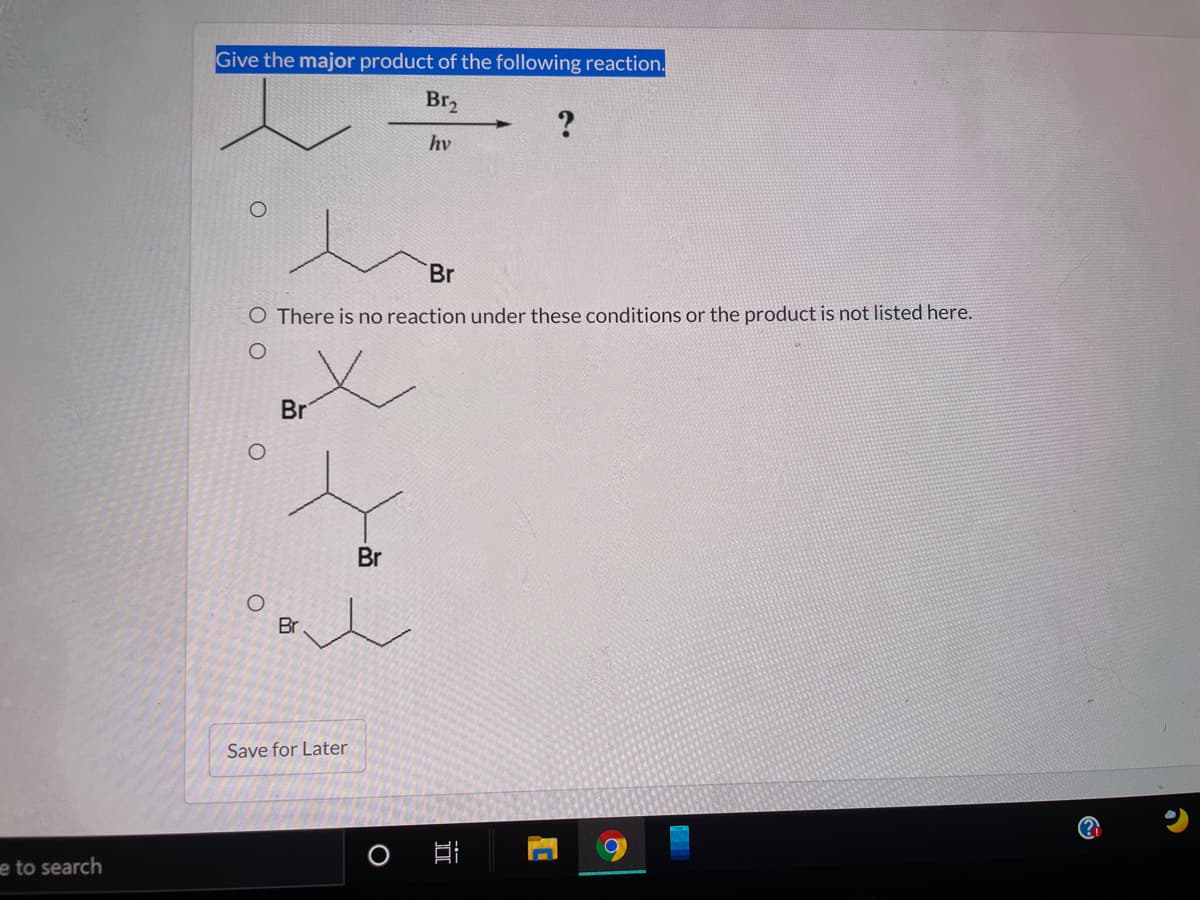 Give the major product of the following reaction.
Br,
hv
Br
O There is no reaction under these conditions or the product is not listed here.
Br
Br
Br
Save for Later
e to search
O O
