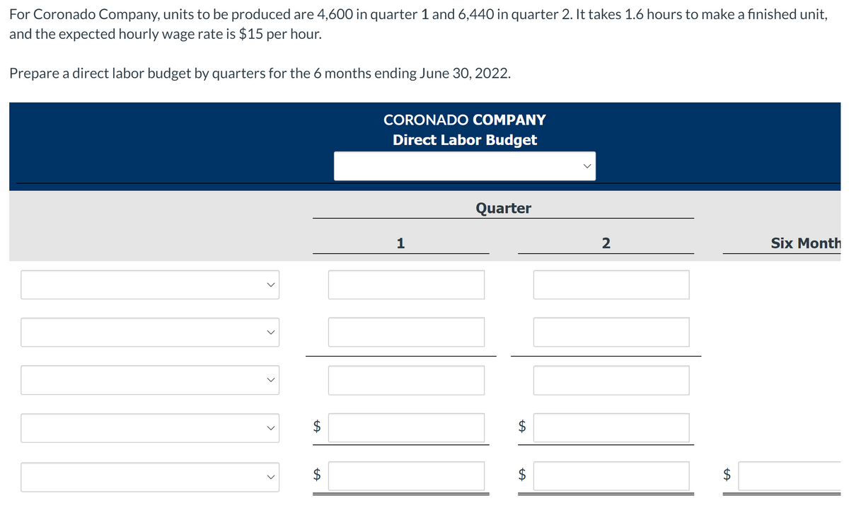 For Coronado Company, units to be produced are 4,600 in quarter 1 and 6,440 in quarter 2. It takes 1.6 hours to make a finished unit,
and the expected hourly wage rate is $15 per hour.
Prepare a direct labor budget by quarters for the 6 months ending June 30, 2022.
CORONADO COMPANY
Direct Labor Budget
Quarter
2
Six Month
レ
$
%24
%24
%24
%24
%24
>
>
>
>
