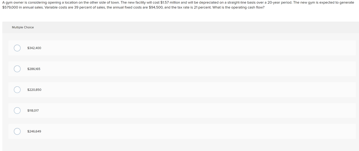 A gym owner is considering opening a location on the other side of town. The new facility will cost $1.57 million and will be depreciated on a straight-line basis over a 20-year period. The new gym is expected to generate
$579,000 in annual sales. Variable costs are 39 percent of sales, the annual fixed costs are $94,500, and the tax rate is 21 percent. What is the operating cash flow?
Multiple Choice
$342,400
$286,165
$220,850
$118,017
$246,649
