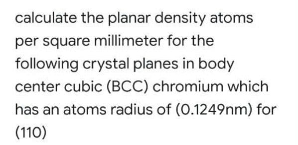 calculate the planar density atoms
per square millimeter for the
following crystal planes in body
center cubic (BCC) chromium which
has an atoms radius of (0.1249nm) for
(110)

