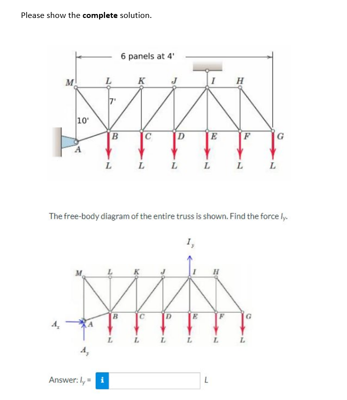 Please show the complete solution.
M
A₂
10'
A
L
M
B
Answer: ly = i
L
6 panels at 4'
K
L
C
L
J
D
L
MA
B
D
E
L
L
E
L
The free-body diagram of the entire truss is shown. Find the force ly.
1,
L
L
H
H
L
F
L
G
L
L