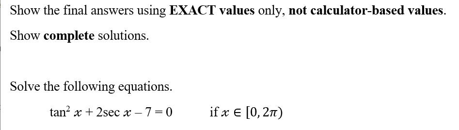 Show the final answers using EXACT values only, not calculator-based values.
Show complete solutions.
Solve the following equations.
tan² x + 2sec x - 7=0
if x = [0, 2π)