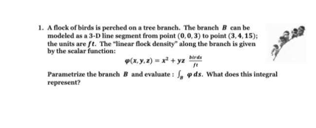 1. Aflock of birds is perched on a tree branch. The branch B can be
modeled as a 3-D line segment from point (0, 0, 3) to point (3, 4, 15);
the units are ft. The "linear flock density" along the branch is given
by the scalar funetion:
birds
9(x, y, z) = x² + yz
Parametrize the branch B and evaluate : S, p ds. What does this integral
represent?
