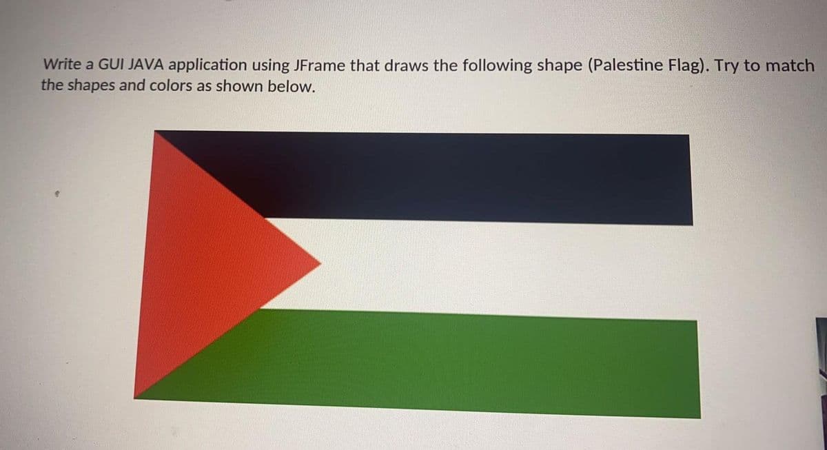 Write a GUI JAVA application using JFrame that draws the following shape (Palestine Flag). Try to match
the shapes and colors as shown below.
