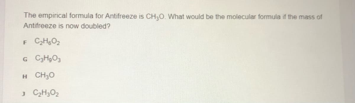 The empirical formula for Antifreeze is CH,O. What would be the molecular formula if the mass of
Antifreeze is now doubled?
F C2HO2
G C3H9O3
H CH30
J C2H3O2
