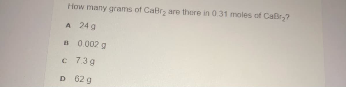 How many grams of CaBr2 are there in 0.31 moles of CaBr,?
A 24 g
B 0.002 g
c 7.3 g
D 62 g
