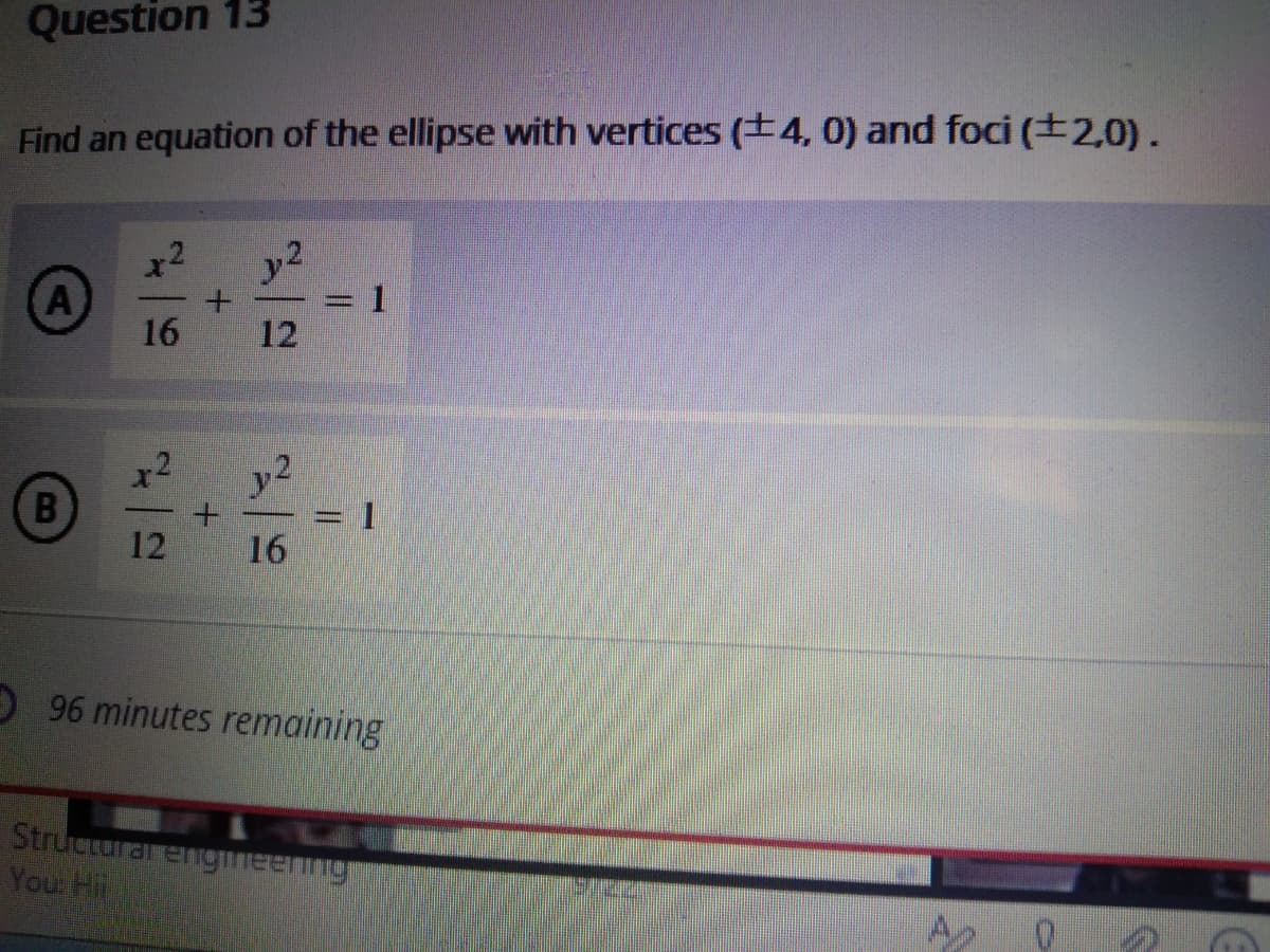 Question 13
Find an equation of the ellipse with vertices (+4, 0) and foci (±2,0).
y2
A
16
12
12
16
96 minutes remaining
Structurar engmeenng
Your Hil
A
