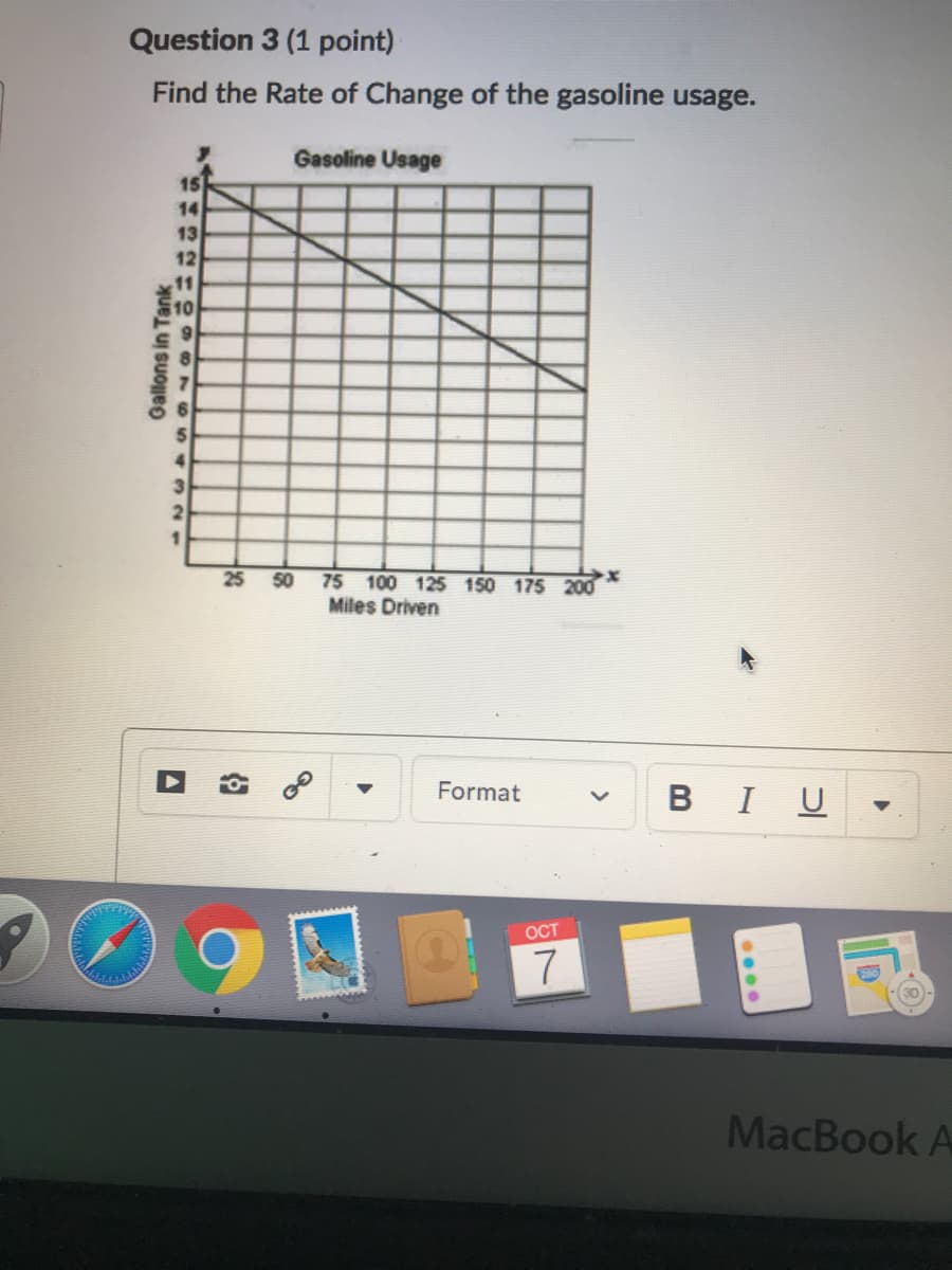 Question 3 (1 point)
Find the Rate of Change of the gasoline usage.
Gasoline Usage
15
14
13
12
11
S10
4.
21
25 50
75 100 125 150 175 200
Miles Driven
Format
BIU
OCT
7
MacBook A
Gallons in Tank
