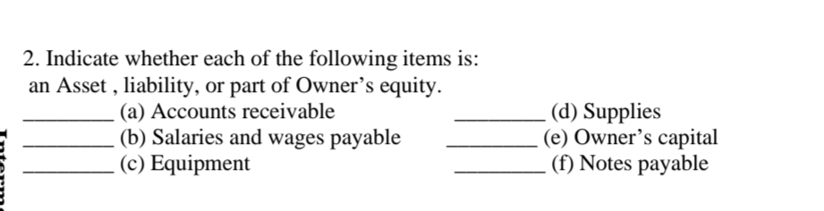 2. Indicate whether each of the following items is:
an Asset , liability, or part of Owner’s equity.
(a) Accounts receivable
(b) Salaries and wages payable
(c) Equipment
(d) Supplies
(e) Owner’s capital
(f) Notes payable
