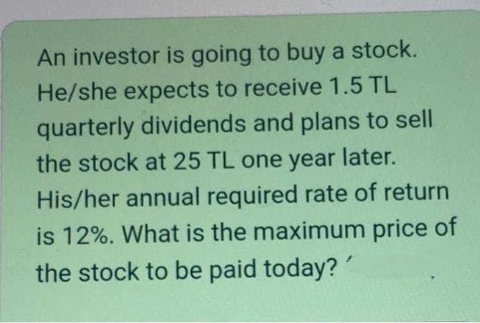 An investor is going to buy a stock.
He/she expects to receive 1.5 TL
quarterly dividends and plans to sell
the stock at 25 TL one year later.
His/her annual required rate of return
is 12%. What is the maximum price of
the stock to be paid today?
