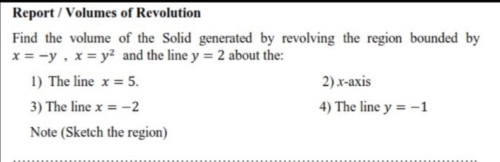 Find the volume of the Solid generated by revolving the region bounded by
x = -y, x = y² and the line y = 2 about the:
1) The line x = 5.
2) x-axis
3) The line x = -2
4) The line y = -1
Note (Sketch the region)
