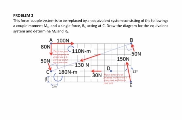 PROBLEM 2
This force-couple system is to be replaced by an equivalent system consisting of the following:
a couple moment M, and a single force, Rc acting at C. Draw the diagram for the equivalent
system and determine M, and Rc.
A 100N
80N
Thi not you 110N-m
Lownpapeyo
do n une i
an a
werd or dwn
50N
150N
50N
130 N
D
180N-m
12
30N her is ot your eun
roperty so da not ioe
e any way as ifar were
your oww
