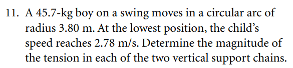 11. A 45.7-kg boy on a swing moves in a circular arc of
radius 3.80 m. At the lowest position, the child's
speed reaches 2.78 m/s. Determine the magnitude of
the tension in each of the two vertical support chains.

