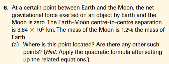 6. At a certain point between Earth and the Moon, the net
gravitational force exerted on an object by Earth and the
Moon is zero. The Earth-Moon centre-to-centre separation
is 3.84 X 105 km. The mass of the Moon is 1.2% the mass of
Earth.
(a) Where is this point located? Are there any other such
points? (Hint: Apply the quadratic formula after setting
up the related equations.)
