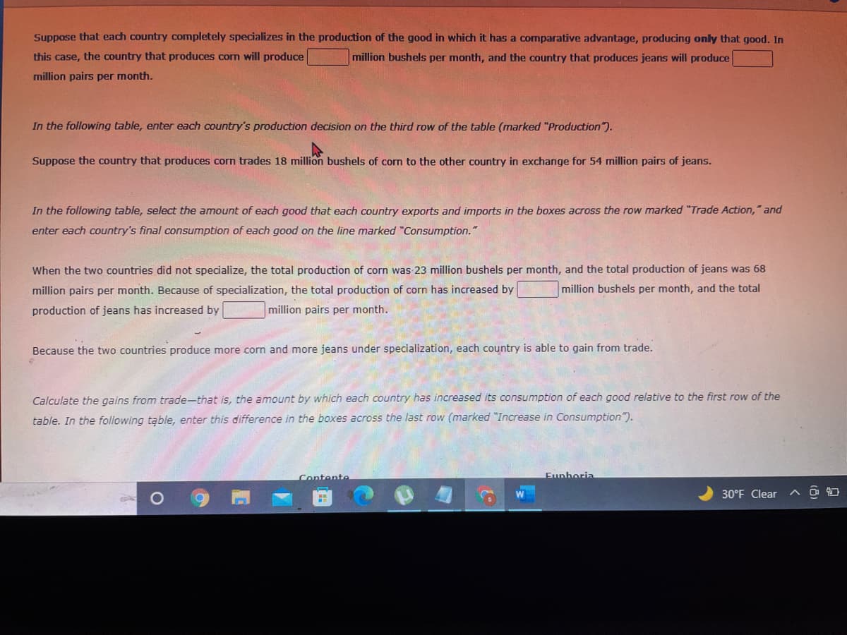 Suppose that each country completely specializes in the production of the good in which it has a comparative advantage, producing only that good. In
this case, the country that produces corm will produce
million bushels per month, and the country that produces jeans will produce
million pairs per month.
In the following table, enter each country's production decision on the third row of the table (marked "Production".
Suppose the country that produces corn trades 18 million bushels of corn to the other country in exchange for 54 million pairs of jeans.
In the following table, select the amount of each good that each country exports and imports in the boxes across the row marked "Trade Action," and
enter each country's final consumption of each good on the Iline marked "Consumption."
When the two countries did not specialize, the total production of corn was 23 million bushels per month, and the total production of jeans was 68
million pairs per month. Because of specialization, the total production of corn has increased by
million bushels per month, and the total
production of jeans has increased by
million pairs per month.
Because the two countries produce more corn and more jeans under specialization, each country is able to gain from trade.
Calculate the gains from trade-that is, the amount by which each country has increased its consumption of each good relative to the first row of the
table. In the following table, enter this difference in the boxes across the last row (marked "Increase in Consumption").
Contente
Eunhoria
30°F Clear
