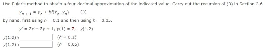 Use Euler's method to obtain a four-decimal approximation of the indicated value. Carry out the recursion of (3) in Section 2.6
Yn+1=Yn + hf(xn² Yn) (3)
by hand, first using h = 0.1 and then using h = 0.05.
y' = 2x - 3y + 1, y(1) = 7; y(1.2)
y(1.2)
(h = 0.1)
y(1.2)
(h = 0.05)