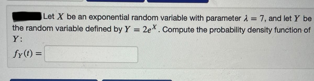 Let X be an exponential random variable with parameter 1 = 7, and let Y be
the random variable defined by Y = 2ex. Compute the probability density function of
%3D
Y:
fy (t) =
