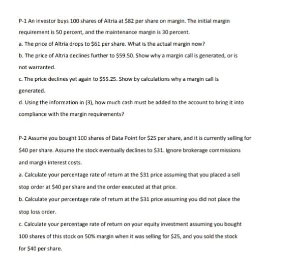 P-1 An investor buys 100 shares of Altria at $82 per share on margin. The initial margin
requirement is 50 percent, and the maintenance margin is 30 percent.
a. The price of Altria drops to $61 per share. What is the actual margin now?
b. The price of Altria declines further to $59.50. Show why a margin cal is generated, or is
not warranted.
c. The price declines yet again to $55.25. Show by calculations why a margin call is
generated.
