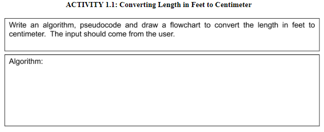 ACTIVITY 1.1: Converting Length in Feet to Centimeter
Write an algorithm, pseudocode and draw a flowchart to convert the length in feet to
centimeter. The input should come from the user.
Algorithm:

