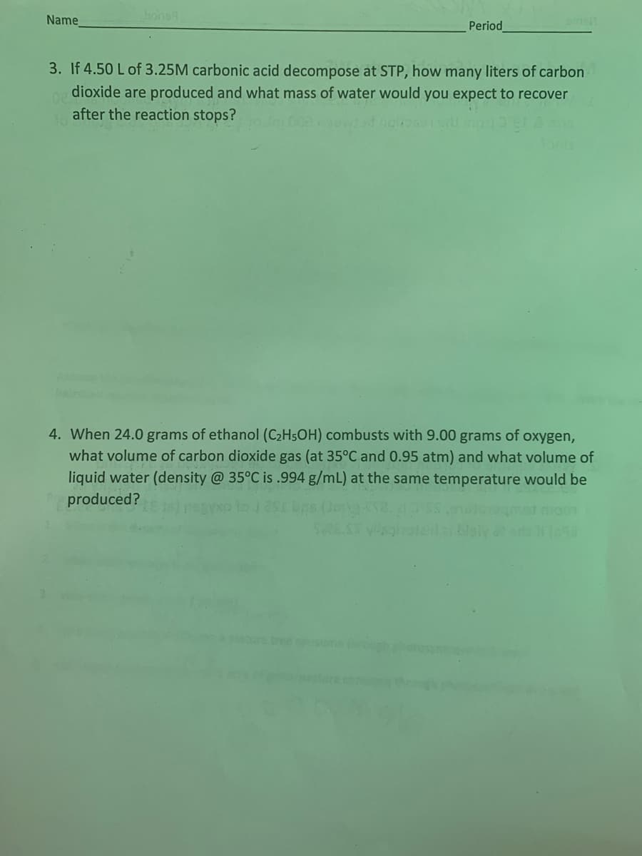 Name
bons
omis
Period
3. If 4.50 L of 3.25M carbonic acid decompose at STP, how many liters of carbon
dioxide are produced and what mass of water would you expect to recover
after the reaction stops?
4. When 24.0 grams of ethanol (C₂H5OH) combusts with 9.00 grams of oxygen,
what volume of carbon dioxide gas (at 35°C and 0.95 atm) and what volume of
liquid water (density @ 35°C is .994 g/mL) at the same temperature would be
produced?