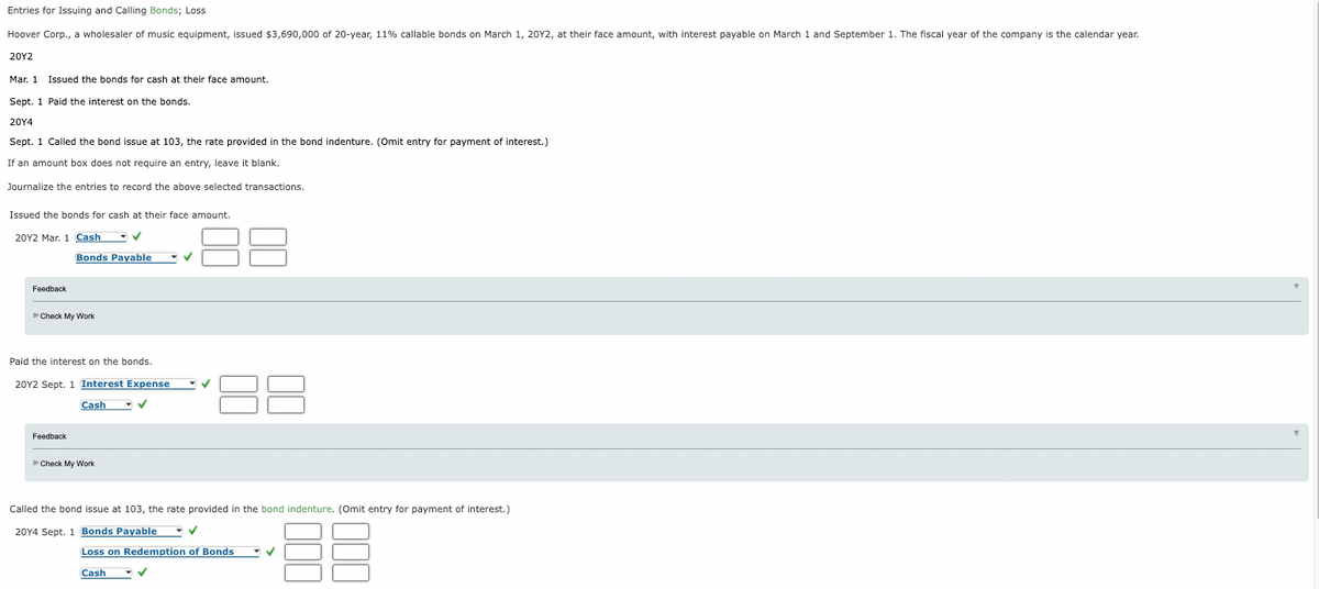 Entries for Isuing and Calling Bonds; Loss
Hoover Corp., a wholesaler of music equipment, issued $3,690,000 of 20-year, 11% callable bonds on March 1, 20Y2, at their face amount, with interest payable on March 1 and September 1. The fiscal year of the company is the calendar year.
20Υ2
Mar. 1 Issued the bonds for cash at their face amount.
Sept. 1 Paid the interest on the bonds.
20Υ4
Sept. 1 Called the bond issue at 103, the rate provided in the bond indenture. (Omit entry for payment of interest.)
If an amount box does not require an entry, leave it blank.
Journalize the entries to record the above selected transactions.
Issued the bonds for cash at their face amount.
20Y2 Mar. 1 Cash V
Bonds Payable
Feedback
Check My Work
Paid the interest on the bonds.
20Y2 Sept. 1 Interest Expense
Cash
Feedback
Check My Work
Called the bond issue at 103, the rate provided in the bond indenture. (Omit entry for payment of interest.)
20Y4 Sept. 1 Bonds Payable - V
Loss on Redemption of Bonds
Cash
