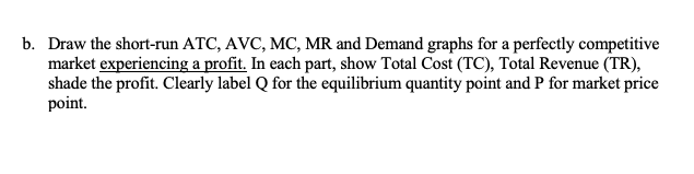 b. Draw the short-run ATC, AVC, MC, MR and Demand graphs for a perfectly competitive
market experiencing a profit. In each part, show Total Cost (TC), Total Revenue (TR),
shade the profit. Clearly label Q for the equilibrium quantity point and P for market price
point.

