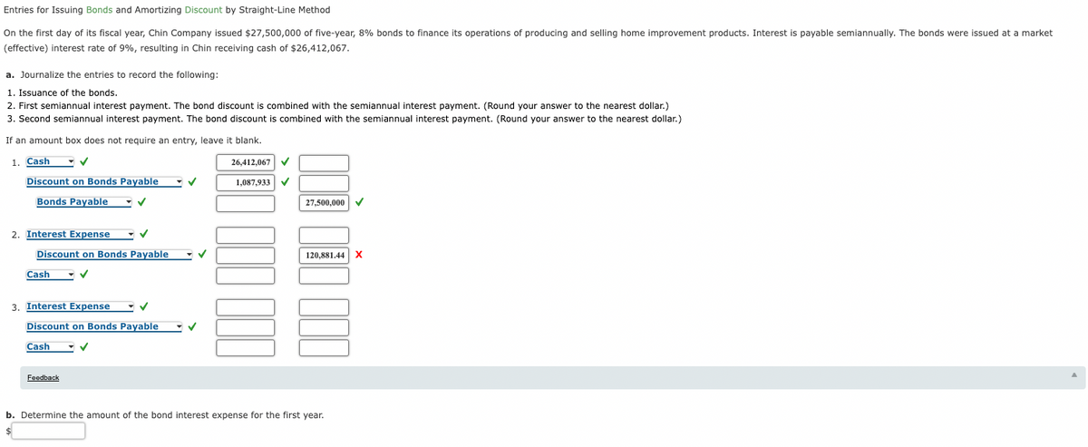 Entries for Issuing Bonds and Amortizing Discount by Straight-Line Method
On the first day of its fiscal year, Chin Company issued $27,500,000 of five-year, 8% bonds to finance its operations of producing and selling home improvement products. Interest is payable semiannually. The bonds were issued at a market
(effective) interest rate of 9%, resulting in Chin receiving cash of $26,412,067.
a. Journalize the entries to record the following:
1. Issuance of the bonds.
2. First semiannual interest payment. The bond discount is combined with the semiannual interest payment. (Round your answer to the nearest dollar.)
3. Second semiannual interest payment. The bond discount is combined with the semiannual interest payment. (Round your answer to the nearest dollar.)
If an amount box does not require an entry, leave it blank.
1. Cash
26.412,067
Discount on Bonds Payable
1,087,933
Bonds Payable
27,500,000
2. Interest Expense
Discount on Bonds Payable
120,881.44 X
Cash
3. Interest Expense
Discount on Bonds Payable
Cash
Feedback
b. Determine the amount of the bond interest expense for the first year.
