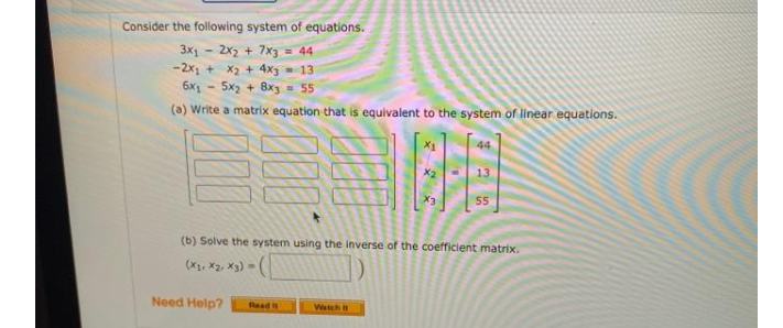 Consider the following system of equations.
3x1 - 2x2 + 7x3 = 44
-2x + X2 + 4x3 = 13
6x - 5x2 + 8x3
- 55
(a) Write a matrix equation that is equivalent to the system of linear equations.
44
55
(b) Solve the system using the inverse of the coefficient matrix.
(X, x2, x3) -
Need Help?
Read
Watch I
