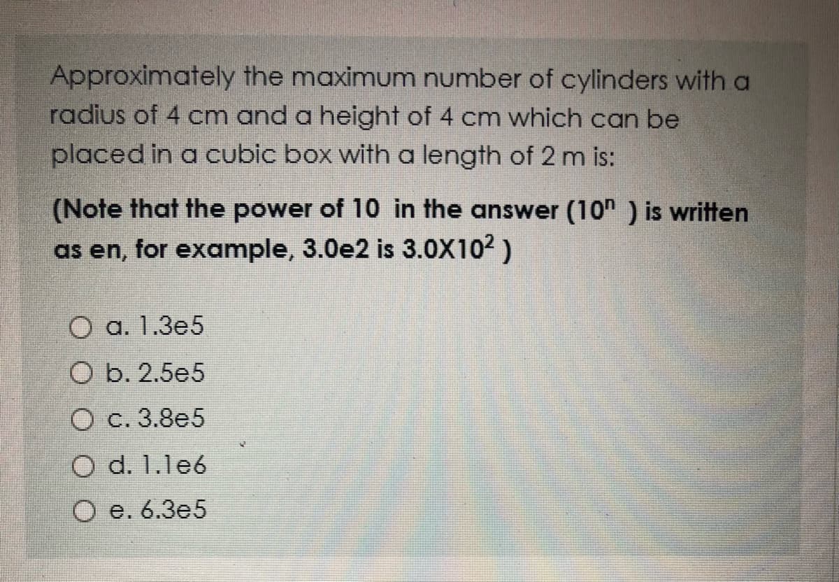 Approximately the maximum number of cylinders with a
radius of 4 cm and a height of 4 cm which can be
placed in a cubic box with a length of 2 m is:
(Note that the power of 10 in the answer (10h ) is written
as en, for example, 3.0e2 is 3.0X102 )
О а. 1.3е5
O b. 2.5e5
O c. 3.8e5
O d. 1.le6
Ое. 6.Зе5
