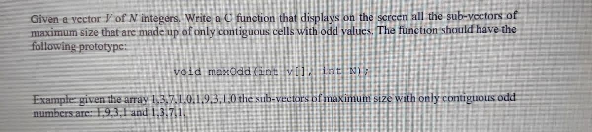 Given a vector V of N integers. Write a C function that displays on the screen all the sub-vectors of
maximum size that are made up of only contiguous cells with odd values. The function should have the
following prototype:
void maxOdd (int v[], int N);
Example: given the array 1,3,7.1.0,1,9,3,1,0 the sub-vectors of maximum size with only contiguous odd
numbers are: 1,9,3,1 and 1,3,7,1.

