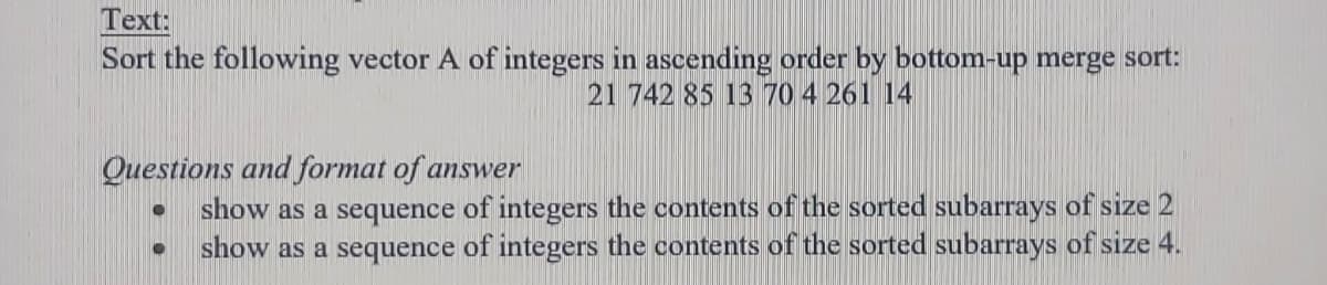 Text:
Sort the following vector A of integers in ascending order by bottom-up merge sort:
21 742 85 13 70 4 261 14
Questions and format of answer
show as a sequence of integers the contents of the sorted subarrays of size 2
show as a sequence of integers the contents of the sorted subarrays of size 4.
