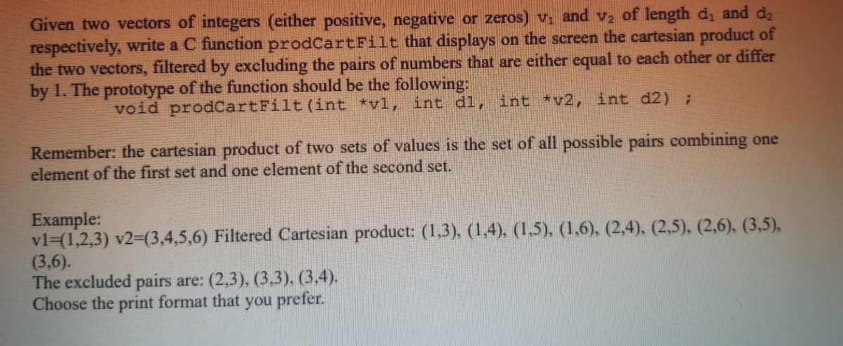 Given two vectors of integers (either positive, negative or zeros) v, and vz of length di and d2
respectively, write a C function prodCartFilt that displays on the screen the cartesian produet of
the two vectors, filtered by excluding the pairs of numbers that are either equal to each other or differ
by I. The prototype of the function should be the following:
vold prodcartFilt (int *vl, int dl, int *v2, int d2) 7
Remember: the cartesian product of two sets of values is the set of all possible pairs combining one
element of the first set and one element of the second set.
Example:
vl=(1,2,3) v2-(3,4,5,6) Filtered Cartesian product: (1,3). (1,4), (1,5), (1,6), (2,4), (2,5), (2,6), (3,5).
(3,6).
The excluded pairs are: (2,3), (3,3), (3,4).
Choose the print format that you prefer.
