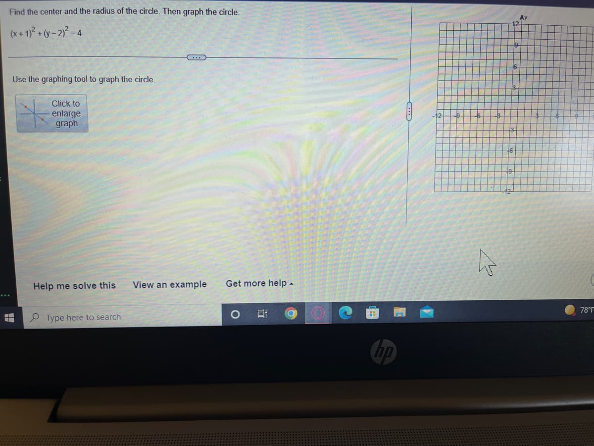 Find the center and the radius of the circle. Then graph the circle.
Ay
12
(x+ 1)° + (y - 2) = 4
Use the graphing tool to graph the circle.
Click to
enlarge
graph
Help me solve this
View an example
Get more help-
78°F
P Type here to search
hp
