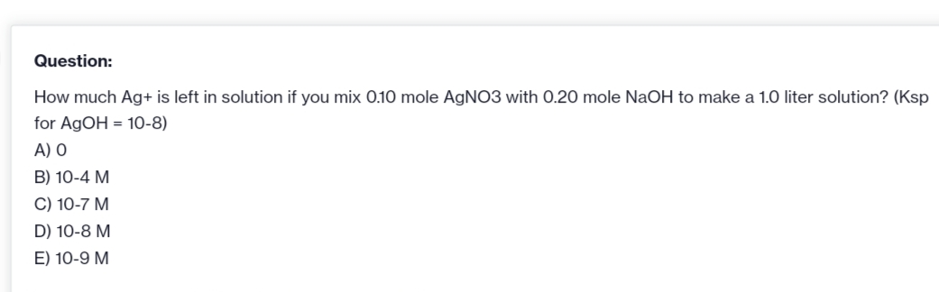 Question:
How much Ag+ is left in solution if you mix 0.10 mole AGNO3 with 0.20 mole NaOH to make a 1.0 liter solution? (Ksp
for AGOH = 10-8)
A) O
B) 10-4 M
C) 10-7 M
D) 10-8 M
E) 10-9 M
