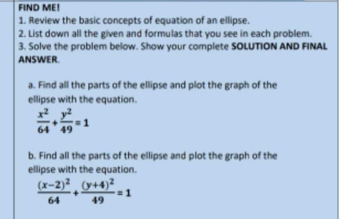 FIND ME!
1. Review the basic concepts of equation of an ellipse.
2. List down all the given and formulas that you see in each problem.
3. Solve the problem below. Show your complete SOLUTION AND FINAL
ANSWER.
a. Find all the parts of the ellipse and plot the graph of the
ellipse with the equation.
x2 y2
64 49
b. Find all the parts of the ellipse and plot the graph of the
ellipse with the equation.
(x-2)2 (y+4)?
+
64
49
