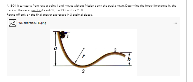 A 1904 Ib car starts from rest at point 1 and moves without friction down the track shown. Determine the force (Ib) exerted by the
track on the car at point 2 if a = 47 ft, b = 13 ft and r= 23 ft.
Round off only on the final answer expressed in 3 decimal places.
WE exercise3(1).png
