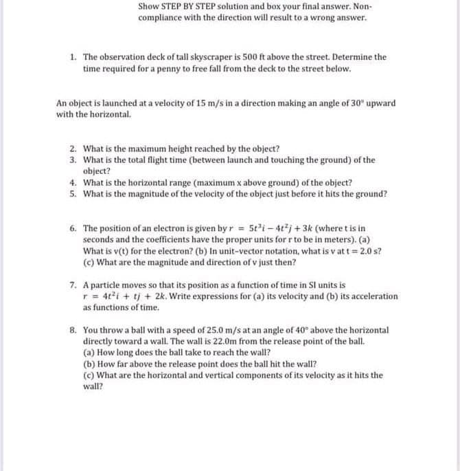Show STEP BY STEP solution and box your final answer. Non-
compliance with the direction will result to a wrong answer.
1. The observation deck of tall skyscraper is 500 ft above the street. Determine the
time required for a penny to free fall from the deck to the street below.
An object is launched at a velocity of 15 m/s in a direction making an angle of 30° upward
with the horizontal.
2. What is the maximum height reached by the object?
3. What is the total flight time (between launch and touching the ground) of the
object?
4. What is the horizontal range (maximum x above ground) of the object?
5. What is the magnitude of the velocity of the object just before it hits the ground?
6. The position of an electron is given byr 5ti-4tj +3k (where t is in
seconds and the coefficients have the proper units for r to be in meters). (a)
What is v(t) for the electron? (b) In unit-vector notation, what is v at t = 2.0 s?
(c) What are the magnitude and direction of v just then?
7. A particle moves so that its position as a function of time in Sl units is
r = 4ti + tj + 2k. Write expressions for (a) its velocity and (b) its acceleration
as functions of time.
8. You throw a ball with a speed of 25.0 m/s at an angle of 40° above the horizontal
directly toward a wall. The wall is 22.0m from the release point of the ball.
(a) How long does the ball take to reach the wall?
(b) How far above the release point does the ball hit the wall?
(c) What are the horizontal and vertical components of its velocity as it hits the
wall?
