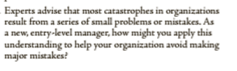 Experts advise that most catastrophes in organizations
result from a series of small problems or mistakes. As
a new, entry-level manager, how might you apply this
understanding to help your organization avoid making
major mistakes?
