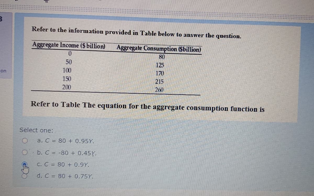 Refer to the information provided in Table below to answer the question.
Aggregate Income ($billion)
Aggregate Consumption (Sbillion)
0.
80
50
125
170
on
100
150
215
260
200
Refer to Table The equation for the aggregate consumption function is
Select one:
a. C = 80 + 0.95Y.
O b. C = -80 + 0.45Y.
C. C 80 + 0.9Y.
d. C = 80 + 0.75Y.
