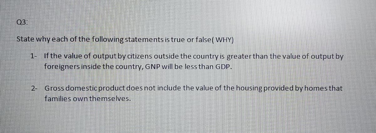 03:
State why each of the following statements is true or false(WHY)
1- if the value of output by citizens outside the country is greaterthan the value of output by
foreigners inside the country, GNP will be less than GDP.
2- Gross domesticproduct does not include the value of the housing provided by homes that
families own themselves.
