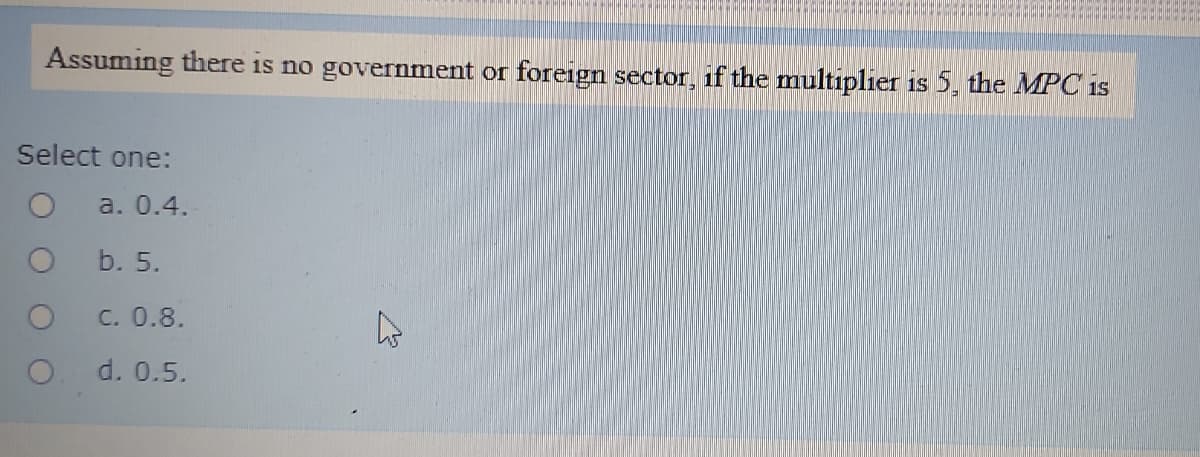 Assuming there is no government or foreign sector, if the multiplier is 5, the MPC is
Select one:
a. 0.4.
b. 5.
C. 0.8.
d. 0.5.
