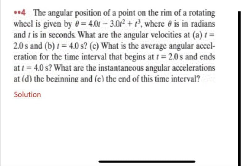 4 The angular position of a point on the rim of a rotating
wheel is given by e = 4.01 – 3.0² + t², where 6 is in radians
and t is in seconds. What are the angular velocities at (a) t =
2.0 s and (b) 1 = 4.0 s? (c) What is the average angular accel-
eration for the time interval that begins at t 2.0 s and ends
at t = 4.0 s? What are the instantaneous angular accelerations
at (d) the beginning and (e) the end of this time interval?
-
Solution
