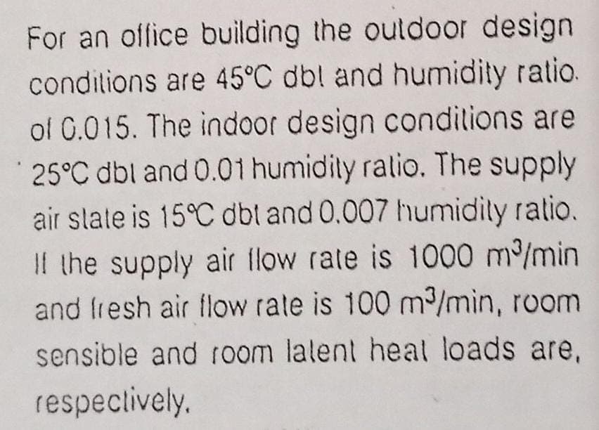 For an office building the outdoor design
condilions are 45°C dbl and humidity ratio.
of G.015. The indoor design conditions are
25°C dbl and 0.01 humidity ratio. The supply
air slale is 15°C dbl and 0.007 humidily ratio.
Il the supply air flow rate is 1000 m/min
and fresh air flow rate is 100 m/min, room
sensible and room lalent heat loads are,
respeclively.
