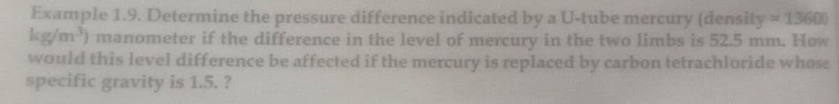 Example 1.9. Determine the pressure difference indicated by a U-tube mercury (density 13600
kg/m) manometer if the difference in the level of mercury in the two limbs is 52.5 mm. How
would this level difference be affected if the mercury is replaced by carbon tetrachloride whose
specific gravity is 1.5. ?
