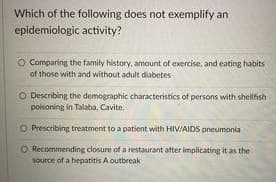 Which of the following does not exemplify an
epidemiologic activity?
O Comparing the family history, amount of exercise, and eating habits
of those with and without adult diabetes
O Describing the demographic characteristics of persons with shellfish
poisoning in Talaba, Cavite.
O Prescribing treatment to a patient with HIV/AIDS pneumonia
Recommending closure of a restaurant after implicating it as the
source of a hepatitis A outbreak
