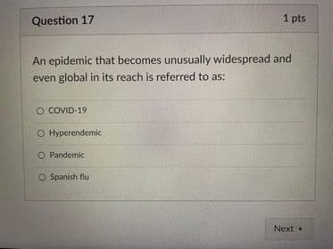 Question 17
1 pts
An epidemic that becomes unusually widespread and
even global in its reach is referred to as:
O COVID-19
O Hyperendemic
O Pandemic
O Spanish flu
Next
