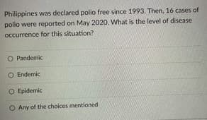 Philippines was declared polio free since 1993. Then, 16 cases of
polio were reported on May 2020, What is the level of disease
occurrence for this situation?
O Pandemic
O Endemic
O Epidemic
O Any of the choices mentioned
