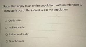 Rates that apply to an entire population, with no reference to
characteristics of the individuals in the population
O Crude rates
O Incidence rate
O Incidence density
O Specific rates
