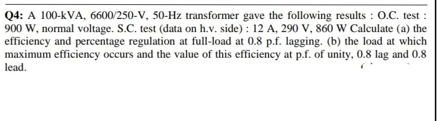 Q4: A 100-kVA, 6600/250-V, 50-Hz transformer gave the following results : O.C. test :
900 W, normal voltage. S.C. test (data on h.v. side) : 12 A, 290 V, 860 W Calculate (a) the
efficiency and percentage regulation at full-load at 0.8 p.f. lagging. (b) the load at which
maximum efficiency occurs and the value of this efficiency at p.f. of unity, 0.8 lag and 0.8
lead.
