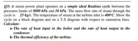 Q3) A steam power plant operates on a simple ideal Rankine cycle between the
pressures limits of 8000 kPa and 10 kPa. The mass flow rate of steam through the
cycle is 25 kg/s. The temperature of steam at the turbine inlet is 400 C. Show the
cycle on a block diagram and on a T-S diagram with respect to saturation lines.
Calculate:
a- The rate of heat input in the boiler and the rate of heat output in the
condenser.
b-The thermal efficiency of the turbine.
